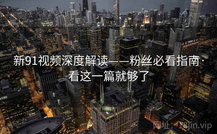 新91视频深度解读——粉丝必看指南·看这一篇就够了