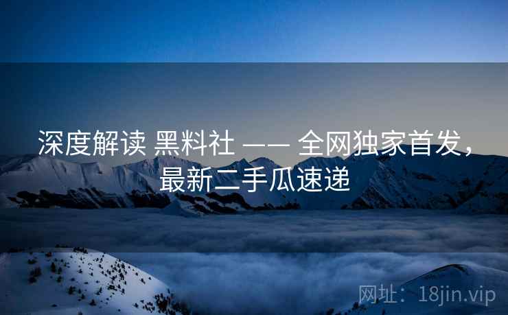 深度解读 黑料社 —— 全网独家首发，最新二手瓜速递