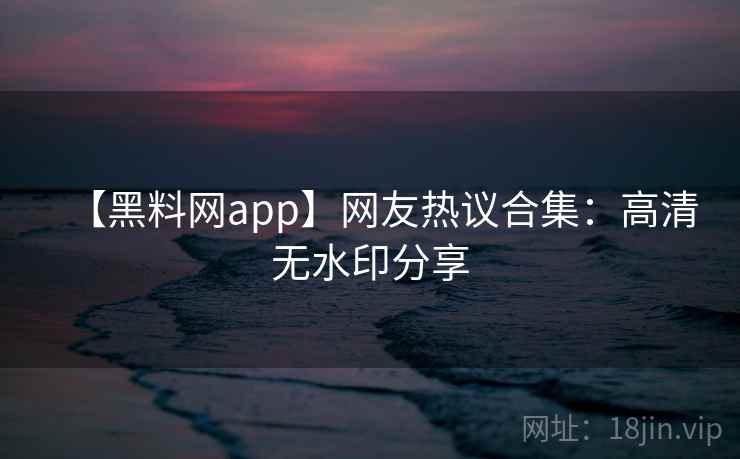 【黑料网app】网友热议合集:高清无水印分享 【黑料网app】网友热议合集:高清无水印分享