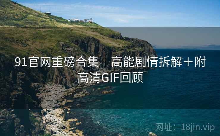 91官网重磅合集｜高能剧情拆解＋附高清GIF回顾