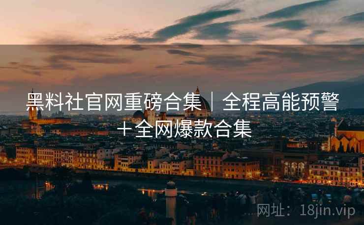 黑料社官网重磅合集|全程高能预警+全网爆款合集 黑料社官网重磅合集|全程高能预警+全网爆款合集