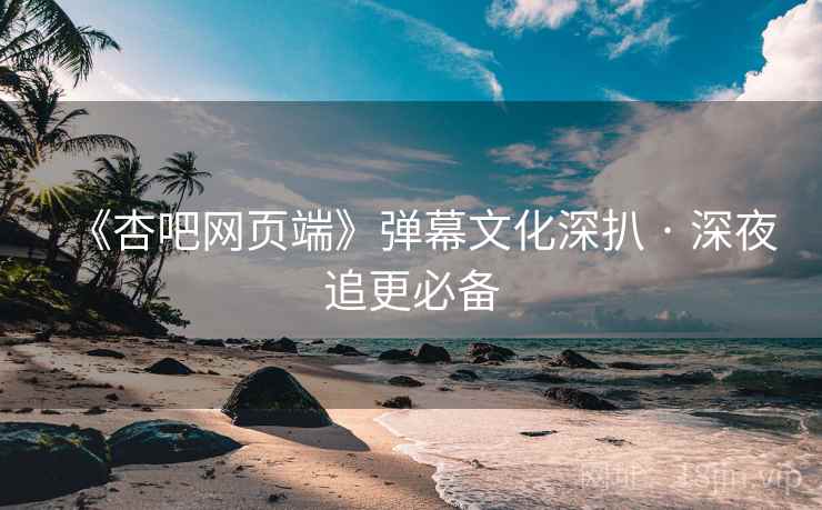 《杏吧网页端》弹幕文化深扒 · 深夜追更必备