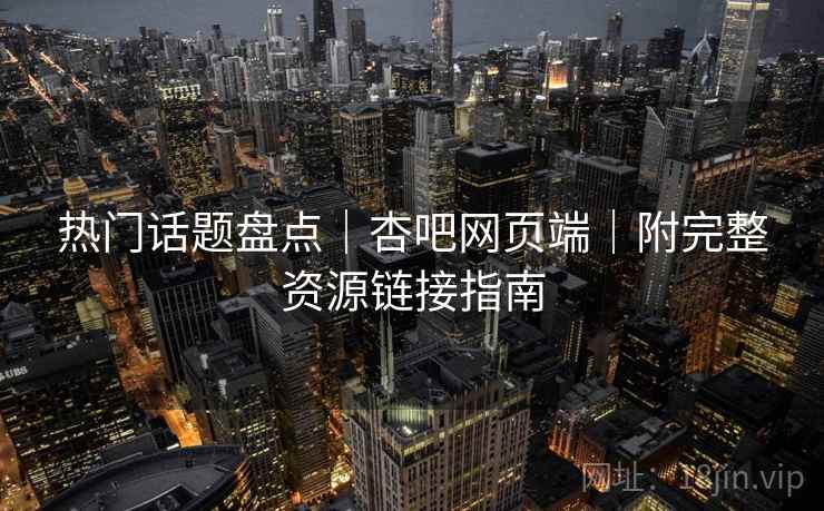 热门话题盘点|杏吧网页端|附完整资源链接指南 热门话题盘点|杏吧网页端|附完整资源链接指南