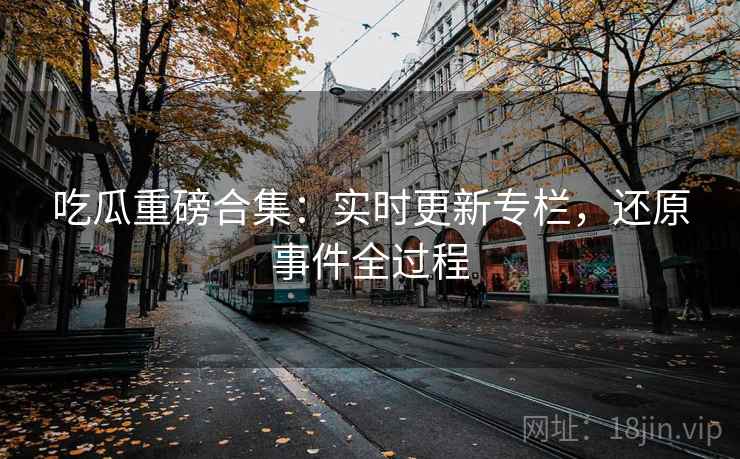 吃瓜重磅合集：实时更新专栏，还原事件全过程