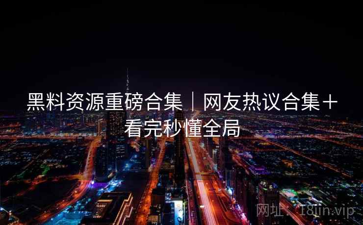 黑料资源重磅合集|网友热议合集+看完秒懂全局 黑料资源重磅合集|网友热议合集+看完秒懂全局