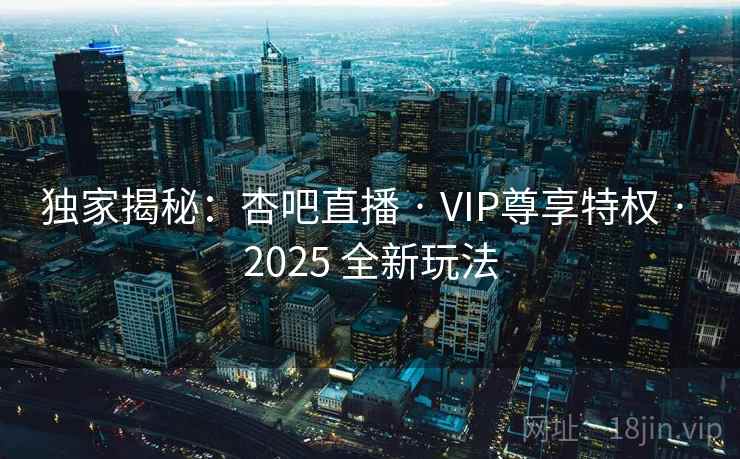 独家揭秘：杏吧直播 · VIP尊享特权 · 2025 全新玩法