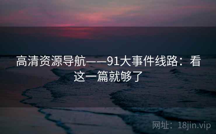 高清资源导航——91大事件线路：看这一篇就够了
