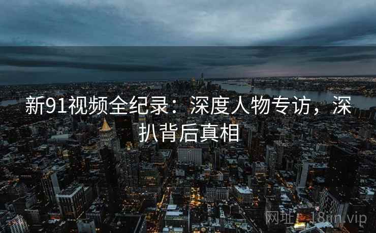 新91视频全纪录：深度人物专访，深扒背后真相