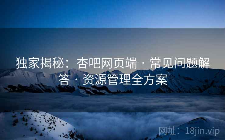 独家揭秘：杏吧网页端 · 常见问题解答 · 资源管理全方案