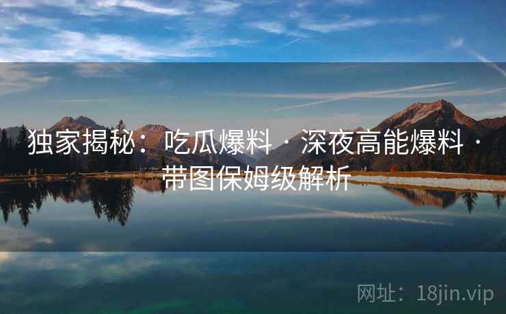 独家揭秘：吃瓜爆料 · 深夜高能爆料 · 带图保姆级解析
