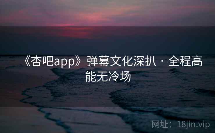 《杏吧app》弹幕文化深扒 · 全程高能无冷场